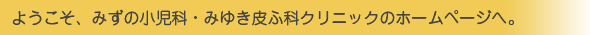 ようこそ、みずの小児科・みゆき皮ふ科クリニックのホームページへ。